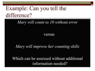 Example: Can you tell the
difference?
Mary will count to 10 without error
versus
Mary will improve her counting skills
Which can be assessed without additional
information needed? 29
 