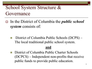 School System Structure &
Governance
 In the District of Columbia the public school
system consists of:
 District of Columbia Public Schools (DCPS) –
The local traditional public school system.
and
 District of Columbia Public Charter Schools
(DCPCS) – Independent non-profits that receive
public funds to provide public education.
3
 