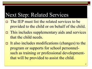 Next Step: Related Services
 The IEP must list the related services to be
provided to the child or on behalf of the child.
 This includes supplementary aids and services
that the child needs.
 It also includes modifications (changes) to the
program or supports for school personnel-
such as training or professional development-
that will be provided to assist the child.
31
 