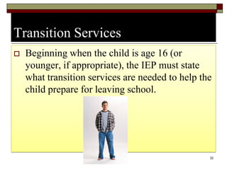 Transition Services
 Beginning when the child is age 16 (or
younger, if appropriate), the IEP must state
what transition services are needed to help the
child prepare for leaving school.
32
 