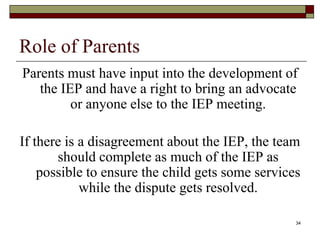 Role of Parents
Parents must have input into the development of
the IEP and have a right to bring an advocate
or anyone else to the IEP meeting.
If there is a disagreement about the IEP, the team
should complete as much of the IEP as
possible to ensure the child gets some services
while the dispute gets resolved.
34
 