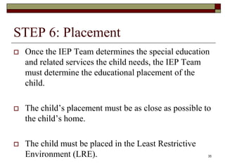 STEP 6: Placement
 Once the IEP Team determines the special education
and related services the child needs, the IEP Team
must determine the educational placement of the
child.
 The child’s placement must be as close as possible to
the child’s home.
 The child must be placed in the Least Restrictive
Environment (LRE). 35
 