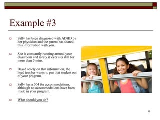 Example #3
 Sally has been diagnosed with ADHD by
her physician and the parent has shared
this information with you.
 She is constantly running around your
classroom and rarely if ever sits still for
more than 5 mins.
 Based solely on that information, the
head teacher wants to put that student out
of your program.
 Sally has a 504 for accommodations,
although no accommodations have been
made in your program.
 What should you do?
36
 