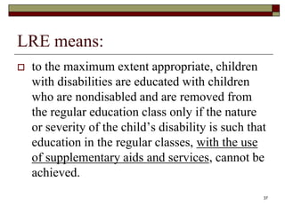 LRE means:
 to the maximum extent appropriate, children
with disabilities are educated with children
who are nondisabled and are removed from
the regular education class only if the nature
or severity of the child’s disability is such that
education in the regular classes, with the use
of supplementary aids and services, cannot be
achieved.
37
 