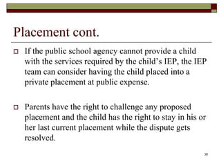 Placement cont.
 If the public school agency cannot provide a child
with the services required by the child’s IEP, the IEP
team can consider having the child placed into a
private placement at public expense.
 Parents have the right to challenge any proposed
placement and the child has the right to stay in his or
her last current placement while the dispute gets
resolved.
38
 