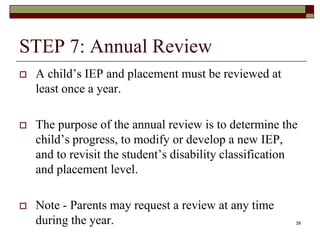 STEP 7: Annual Review
 A child’s IEP and placement must be reviewed at
least once a year.
 The purpose of the annual review is to determine the
child’s progress, to modify or develop a new IEP,
and to revisit the student’s disability classification
and placement level.
 Note - Parents may request a review at any time
during the year. 39
 