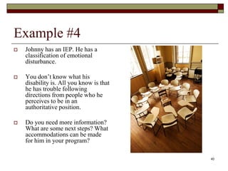 Example #4
 Johnny has an IEP. He has a
classification of emotional
disturbance.
 You don’t know what his
disability is. All you know is that
he has trouble following
directions from people who he
perceives to be in an
authoritative position.
 Do you need more information?
What are some next steps? What
accommodations can be made
for him in your program?
40
 