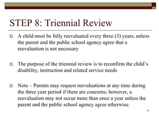 STEP 8: Triennial Review
 A child must be fully reevaluated every three (3) years, unless
the parent and the public school agency agree that a
reevaluation is not necessary
 The purpose of the triennial review is to reconfirm the child’s
disability, instruction and related service needs
 Note – Parents may request reevaluations at any time during
the three year period if there are concerns; however, a
reevaluation may not occur more than once a year unless the
parent and the public school agency agree otherwise.
41
 