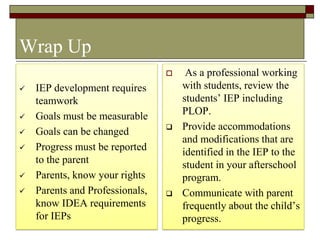 43
Wrap Up
 IEP development requires
teamwork
 Goals must be measurable
 Goals can be changed
 Progress must be reported
to the parent
 Parents, know your rights
 Parents and Professionals,
know IDEA requirements
for IEPs
 As a professional working
with students, review the
students’ IEP including
PLOP.
 Provide accommodations
and modifications that are
identified in the IEP to the
student in your afterschool
program.
 Communicate with parent
frequently about the child’s
progress.
 