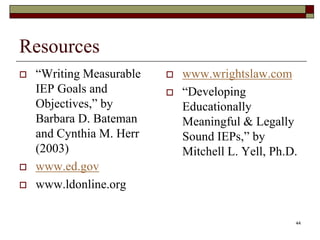 Resources
 “Writing Measurable
IEP Goals and
Objectives,” by
Barbara D. Bateman
and Cynthia M. Herr
(2003)
 www.ed.gov
 www.ldonline.org
 www.wrightslaw.com
 “Developing
Educationally
Meaningful & Legally
Sound IEPs,” by
Mitchell L. Yell, Ph.D.
44
 