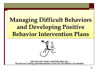 46
Managing Difficult Behaviors
and Developing Positive
Behavior Intervention Plans
Advocates for Justice and Education, Inc.
The Parent Training and Information Center for the District of Columbia
 
