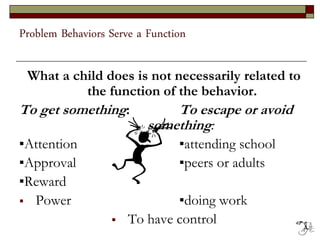 Problem Behaviors Serve a Function
What a child does is not necessarily related to
the function of the behavior.
To get something: To escape or avoid
something:
▪Attention ▪attending school
▪Approval ▪peers or adults
▪Reward
 Power ▪doing work
 To have control 49
 