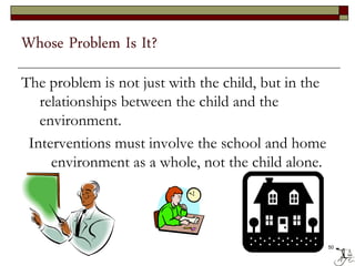 Whose Problem Is It?
The problem is not just with the child, but in the
relationships between the child and the
environment.
Interventions must involve the school and home
environment as a whole, not the child alone.
50
 