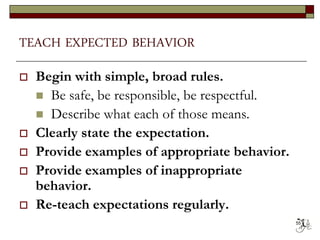 TEACH EXPECTED BEHAVIOR
 Begin with simple, broad rules.
 Be safe, be responsible, be respectful.
 Describe what each of those means.
 Clearly state the expectation.
 Provide examples of appropriate behavior.
 Provide examples of inappropriate
behavior.
 Re-teach expectations regularly.
55
 