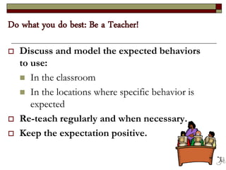 Do what you do best: Be a Teacher!
 Discuss and model the expected behaviors
to use:
 In the classroom
 In the locations where specific behavior is
expected
 Re-teach regularly and when necessary.
 Keep the expectation positive.
56
 