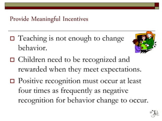 Provide Meaningful Incentives
 Teaching is not enough to change
behavior.
 Children need to be recognized and
rewarded when they meet expectations.
 Positive recognition must occur at least
four times as frequently as negative
recognition for behavior change to occur.
57
 