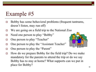 Example #5
 Bobby has some behavioral problems (frequent tantrums,
doesn’t listen, may run off)
 We are going on a field trip to the National Zoo
 Need one person to play “Bobby”
 One person to play “Teacher”
 One person to play the “Assistant Teacher”
 One person to play the “Parent”
 How do we prepare Bobby for the field trip? Do we make
mandatory for the parents to attend the trip or do we say
Bobby has to stay at home? What supports can we put in
place for Bobby?
58
 