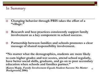 In Summary
 Changing behavior through PBIS takes the effort of a
“village.”
 Research and best practices consistently support family
involvement as a key component to school success.
 Partnership between families and schools promotes a clear
message of shared responsibility involvement.
“No matter what the demographics, students are more likely
to earn higher grades and test scores, attend school regularly,
have better social skills, graduate, and go on to post secondary
education when schools and families partner.”
(Karen Mapp, Family Involvement Equals Student Success No Matter
Background, 2006)
60
 