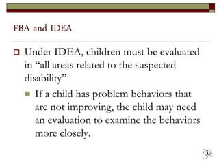 FBA and IDEA
 Under IDEA, children must be evaluated
in “all areas related to the suspected
disability”
 If a child has problem behaviors that
are not improving, the child may need
an evaluation to examine the behaviors
more closely.
61
 