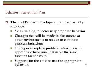 Behavior Intervention Plan
 The child’s team develops a plan that usually
includes:
 Skills training to increase appropriate behavior
 Changes that will be made in classrooms or
other environments to reduce or eliminate
problem behaviors
 Strategies to replace problem behaviors with
appropriate behaviors that serve the same
function for the child
 Supports for the child to use the appropriate
behaviors 62
 