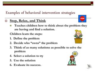 Examples of behavioral intervention strategies
 Stop, Relax, and Think
 Teaches children how to think about the problem they
are having and find a solution.
Children learn the steps:
1. Define the problem
2. Decide who “owns” the problem
3. Think of as many solutions as possible to solve the
problem
4. Select a solution to try
5. Use the solution
6. Evaluate its success. 63
 