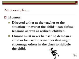 More examples…
 Humor
 Directed either at the teacher or the
situation—never at the child—can defuse
tensions as well as redirect children.
 Humor must never be used to demean a
child or be used in a manner that might
encourage others in the class to ridicule
the child.
67
 