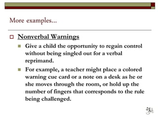 More examples…
 Nonverbal Warnings
 Give a child the opportunity to regain control
without being singled out for a verbal
reprimand.
 For example, a teacher might place a colored
warning cue card or a note on a desk as he or
she moves through the room, or hold up the
number of fingers that corresponds to the rule
being challenged.
68
 