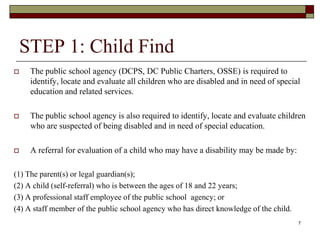 STEP 1: Child Find
 The public school agency (DCPS, DC Public Charters, OSSE) is required to
identify, locate and evaluate all children who are disabled and in need of special
education and related services.
 The public school agency is also required to identify, locate and evaluate children
who are suspected of being disabled and in need of special education.
 A referral for evaluation of a child who may have a disability may be made by:
(1) The parent(s) or legal guardian(s);
(2) A child (self-referral) who is between the ages of 18 and 22 years;
(3) A professional staff employee of the public school agency; or
(4) A staff member of the public school agency who has direct knowledge of the child.
7
 