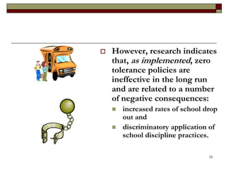  However, research indicates
that, as implemented, zero
tolerance policies are
ineffective in the long run
and are related to a number
of negative consequences:
 increased rates of school drop
out and
 discriminatory application of
school discipline practices.
73
 