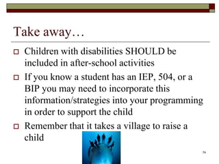 Take away…
 Children with disabilities SHOULD be
included in after-school activities
 If you know a student has an IEP, 504, or a
BIP you may need to incorporate this
information/strategies into your programming
in order to support the child
 Remember that it takes a village to raise a
child
74
 
