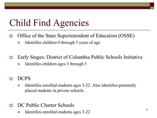 Child Find Agencies
 Office of the State Superintendent of Education (OSSE)
 Identifies children 0 through 3 years of age
 Early Stages: District of Columbia Public Schools Initiative
 Identifies children ages 3 through 5
 DCPS
 Identifies enrolled students ages 3-22. Also identifies parentally
placed students in private schools.
 DC Public Charter Schools
 Identifies enrolled students ages 3-22
8
 