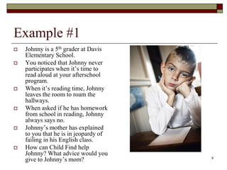 Example #1
 Johnny is a 5th grader at Davis
Elementary School.
 You noticed that Johnny never
participates when it’s time to
read aloud at your afterschool
program.
 When it’s reading time, Johnny
leaves the room to roam the
hallways.
 When asked if he has homework
from school in reading, Johnny
always says no.
 Johnny’s mother has explained
to you that he is in jeopardy of
failing in his English class.
 How can Child Find help
Johnny? What advice would you
give to Johnny’s mom? 9
 