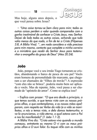 15

Mas hoje, alguns anos depois, o
que você pensa sobre Jesus?

   – “Uma coisa tornou-se bem clara para mim: todas as
outras coisas perdem o valor quando comparadas com o
ganho inestimável de conhecer a Cristo Jesus, meu Senhor.
Deixei de lado todas as outras coisas, achando que tudo
valia menos do que nada, a fim de ter a Cristo (Filipenses
3.8, A Bíblia Viva). “...em nada considero a vida preciosa
para mim mesmo, contanto que complete a minha carreira
e o ministério que recebi do Senhor Jesus para testemu-
nhar o evangelho da graça de Deus” (Atos 20.24).



  João
   João, porque você e seu irmão Tiago tornaram-se cris-
tãos, abandonando o barco de pesca do seu pai? Vocês
eram homens de personalidade tão marcante, que chega-
ram a ser chamados de “filhos do trovão”! A expressão
“com eles não se brinca”, poderia muito bem ser aplica-
da a vocês. Mas de repente, João, você passa a ser cha-
mado de “apóstolo do amor”. Como se explica isso?

   – Explico com prazer: “O que era desde o princípio, o
que temos ouvido, o que temos visto com os nossos pró-
prios olhos, o que contemplamos, e as nossas mãos apal-
param, com respeito ao Verbo da vida (e a vida se mani-
festou, e nós a temos visto, e dela damos testemunho, e
vo-la anunciamos, a vida eterna, a qual estava com o Pai
e nos foi manifestada)” (1 João 1.1-2).
   A Bíblia Viva diz: “Cristo estava vivo quando o mundo
começou, entretanto eu mesmo O vi com os meus pró-
prios olhos e O ouvi falar. Eu toquei nEle com as minhas
 