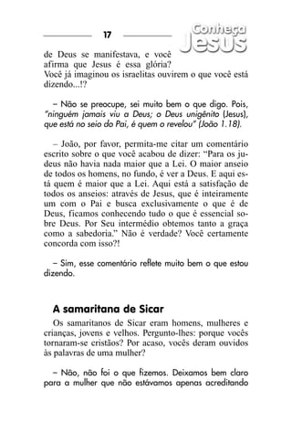 17

de Deus se manifestava, e você
afirma que Jesus é essa glória?
Você já imaginou os israelitas ouvirem o que você está
dizendo...!?

   – Não se preocupe, sei muito bem o que digo. Pois,
“ninguém jamais viu a Deus; o Deus unigênito (Jesus),
que está no seio do Pai, é quem o revelou” (João 1.18).

   – João, por favor, permita-me citar um comentário
escrito sobre o que você acabou de dizer: “Para os ju-
deus não havia nada maior que a Lei. O maior anseio
de todos os homens, no fundo, é ver a Deus. E aqui es-
tá quem é maior que a Lei. Aqui está a satisfação de
todos os anseios: através de Jesus, que é inteiramente
um com o Pai e busca exclusivamente o que é de
Deus, ficamos conhecendo tudo o que é essencial so-
bre Deus. Por Seu intermédio obtemos tanto a graça
como a sabedoria.” Não é verdade? Você certamente
concorda com isso?!

   – Sim, esse comentário reflete muito bem o que estou
dizendo.



  A samaritana de Sicar
   Os samaritanos de Sicar eram homens, mulheres e
crianças, jovens e velhos. Pergunto-lhes: porque vocês
tornaram-se cristãos? Por acaso, vocês deram ouvidos
às palavras de uma mulher?

  – Não, não foi o que fizemos. Deixamos bem claro
para a mulher que não estávamos apenas acreditando
 