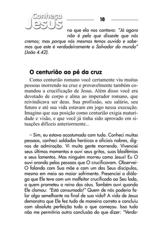 18

                    no que ela nos contava: “Já agora
                    não é pelo que disseste que nós
cremos; mas porque nós mesmos temos ouvido e sabe-
mos que este é verdadeiramente o Salvador do mundo”
(João 4.42).



  O centurião ao pé da cruz
   Como centurião romano você certamente viu muitas
pessoas morrendo na cruz e provavelmente também co-
mandou a crucificação de Jesus. Além disso você era
devotado de corpo e alma ao imperador romano, que
reivindicava ser deus. Sua profissão, seu salário, seu
futuro e até sua vida estavam em jogo nessa execução.
Imagino que sua posição como centurião exigia maturi-
dade e visão, e que você já tinha sido aprovado em si-
tuações difíceis anteriormente...

   – Sim, eu estava acostumado com tudo. Conheci muitas
pessoas, conheci soldados heróicos e oficiais nobres, dig-
nos de admiração. Vi muita gente morrendo. Vivenciei
seus últimos momentos e ouvi seus gritos, suas blasfêmias
e seus lamentos. Mas ninguém morreu como Jesus! Eu O
ouvi orando pelas pessoas que O crucificavam. Observei-
O falando com Sua mãe e com um dos Seus discípulos,
mesmo em meio ao maior sofrimento. Presenciei o diálo-
go que Ele teve com um malfeitor crucificado ao Seu lado,
a quem prometeu o reino dos céus. Também ouvi quando
Ele clamou: “Está consumado!” Quem de nós poderia fa-
lar algo semelhante no final de sua vida? A vida de Jesus
demonstra que Ele fez tudo de maneira correta e concluíu
com absoluta perfeição tudo o que começou. Isso tudo
não me permitiria outra conclusão do que dizer: “Verda-
 