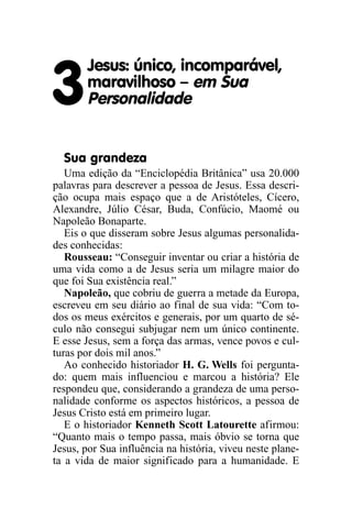 Jesus: único, incomparável,

3      maravilhoso – em Sua
       Personalidade


  Sua grandeza
   Uma edição da “Enciclopédia Britânica” usa 20.000
palavras para descrever a pessoa de Jesus. Essa descri-
ção ocupa mais espaço que a de Aristóteles, Cícero,
Alexandre, Júlio César, Buda, Confúcio, Maomé ou
Napoleão Bonaparte.
   Eis o que disseram sobre Jesus algumas personalida-
des conhecidas:
   Rousseau: “Conseguir inventar ou criar a história de
uma vida como a de Jesus seria um milagre maior do
que foi Sua existência real.”
   Napoleão, que cobriu de guerra a metade da Europa,
escreveu em seu diário ao final de sua vida: “Com to-
dos os meus exércitos e generais, por um quarto de sé-
culo não consegui subjugar nem um único continente.
E esse Jesus, sem a força das armas, vence povos e cul-
turas por dois mil anos.”
   Ao conhecido historiador H. G. Wells foi pergunta-
do: quem mais influenciou e marcou a história? Ele
respondeu que, considerando a grandeza de uma perso-
nalidade conforme os aspectos históricos, a pessoa de
Jesus Cristo está em primeiro lugar.
   E o historiador Kenneth Scott Latourette afirmou:
“Quanto mais o tempo passa, mais óbvio se torna que
Jesus, por Sua influência na história, viveu neste plane-
ta a vida de maior significado para a humanidade. E
 