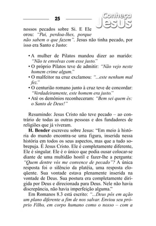 25

nossos pecados sobre Si. E Ele
orou: “Pai, perdoa-lhes, porque
não sabem o que fazem”. Jesus não tinha pecado, por
isso era Santo e Justo:

  • A mulher de Pilatos mandou dizer ao marido:
    “Não te envolvas com esse justo.
                                   ”
  • O próprio Pilatos teve de admitir: “Não vejo neste
    homem crime algum.  ”
  • O malfeitor na cruz exclamou: “...este nenhum mal
    fez.”
  • O centurião romano junto à cruz teve de concordar:
    “Verdadeiramente, este homem era justo.”
  • Até os demônios reconheceram: “Bem sei quem és:
    o Santo de Deus!”

   Resumindo: Jesus Cristo não teve pecado – ao con-
trário de todas as outras pessoas e dos fundadores de
religiões que já viveram.
   H. Bender escreveu sobre Jesus: “Em meio à histó-
ria do mundo encontra-se uma figura, inserida nessa
história em todos os seus aspectos, mas que a tudo so-
brepuja. É Jesus Cristo. Ele é completamente diferente,
Ele é singular. Ele é o único que podia ousar colocar-se
diante de uma multidão hostil e fazer-lhe a pergunta:
“Quem dentre vós me convence de pecado”? A única
resposta foi o silêncio da platéia, uma resposta elo-
qüente. Sua vontade estava plenamente inserida na
vontade de Deus. Sua postura era completamente diri-
gida por Deus e direcionada para Deus. Nele não havia
discrepância, não havia imperfeição alguma.”
   Em Romanos 8.3 está escrito: “...Deus pôs em ação
um plano diferente a fim de nos salvar. Enviou seu pró-
prio Filho, em corpo humano como o nosso – com a
 