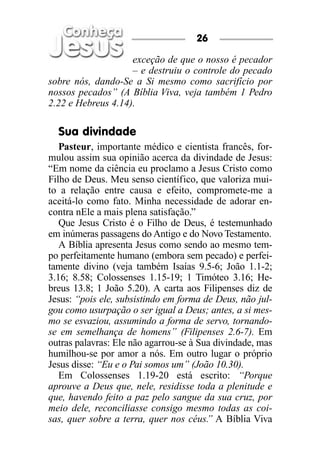 26

                    exceção de que o nosso é pecador
                    – e destruiu o controle do pecado
sobre nós, dando-Se a Si mesmo como sacrifício por
nossos pecados” (A Bíblia Viva, veja também 1 Pedro
2.22 e Hebreus 4.14).

  Sua divindade
   Pasteur, importante médico e cientista francês, for-
mulou assim sua opinião acerca da divindade de Jesus:
“Em nome da ciência eu proclamo a Jesus Cristo como
Filho de Deus. Meu senso científico, que valoriza mui-
to a relação entre causa e efeito, compromete-me a
aceitá-lo como fato. Minha necessidade de adorar en-
contra nEle a mais plena satisfação.”
   Que Jesus Cristo é o Filho de Deus, é testemunhado
em inúmeras passagens do Antigo e do Novo Testamento.
   A Bíblia apresenta Jesus como sendo ao mesmo tem-
po perfeitamente humano (embora sem pecado) e perfei-
tamente divino (veja também Isaías 9.5-6; João 1.1-2;
3.16; 8.58; Colossenses 1.15-19; 1 Timóteo 3.16; He-
breus 13.8; 1 João 5.20). A carta aos Filipenses diz de
Jesus: “pois ele, subsistindo em forma de Deus, não jul-
gou como usurpação o ser igual a Deus; antes, a si mes-
mo se esvaziou, assumindo a forma de servo, tornando-
se em semelhança de homens” (Filipenses 2.6-7). Em
outras palavras: Ele não agarrou-se à Sua divindade, mas
humilhou-se por amor a nós. Em outro lugar o próprio
Jesus disse: “Eu e o Pai somos um” (João 10.30).
   Em Colossenses 1.19-20 está escrito: “Porque
aprouve a Deus que, nele, residisse toda a plenitude e
que, havendo feito a paz pelo sangue da sua cruz, por
meio dele, reconciliasse consigo mesmo todas as coi-
sas, quer sobre a terra, quer nos céus. A Bíblia Viva
                                        ”
 
