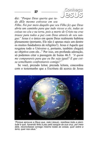 27

diz: “Porque Deus queria que tu-
do dEle mesmo estivesse em seu
Filho. Foi por meio daquilo que seu Filho fez que Deus
abriu um caminho para que tudo viesse a ele, todas as
coisas no céu e na terra, pois a morte de Cristo na cruz
trouxe para todos a paz com Deus através de seu san-
gue. Jesus é o único em quem Deus realmente habitou
    ”
plenamente (portanto, Ele não é apenas mais um dentre
os muitos fundadores de religiões!). Jesus é Aquele que
resgatou todo o Universo e, portanto, também chegará
ao objetivo com ele...” Por isso, em profunda adoração,
só podemos citar a passagem de Isaías 46.5: “A quem
me comparareis para que eu lhe seja igual? E que coi-
sa semelhante confrontareis comigo?”
   Se você, prezado leitor, prezada leitora, concordou
com o testemunho que a Escritura dá acerca de Jesus




“Porque aprouve a Deus que, nele (Jesus), residisse toda a pleni-
tude e que, havendo feito a paz pelo sangue da sua cruz, por meio
dele, reconciliasse consigo mesmo todas as coisas, quer sobre a
terra, quer nos céus.”
 