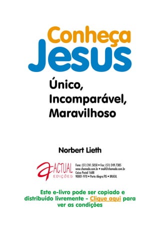 Conheça
 Jesus   Único,
         Incomparável,
         Maravilhoso

            Norbert Lieth
                  Fone: (51) 241.5050 • Fax: (51) 249.7385
                  www.chamada.com.br • mail@chamada.com.br
                  Caixa Postal 1688
                  90001-970 • Porto Alegre/RS • BRASIL



       Este e-livro pode ser copiado e
distribuído livremente - Clique aqui para
              ver as condições
 