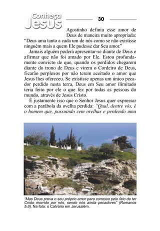 30

                     Agostinho definiu esse amor de
                     Deus de maneira muito apropriada:
“Deus ama tanto a cada um de nós como se não existisse
ninguém mais a quem Ele pudesse dar Seu amor.”
   Jamais alguém poderá apresentar-se diante de Deus e
afirmar que não foi amado por Ele. Estou profunda-
mente convicto de que, quando os perdidos chegarem
diante do trono de Deus e virem o Cordeiro de Deus,
ficarão perplexos por não terem aceitado o amor que
Jesus lhes ofereceu. Se existisse apenas um único peca-
dor perdido nesta terra, Deus em Seu amor ilimitado
teria feito por ele o que fez por todas as pessoas do
mundo, através de Jesus Cristo.
   É justamente isso que o Senhor Jesus quer expressar
com a parábola da ovelha perdida: “Qual, dentre vós, é
o homem que, possuindo cem ovelhas e perdendo uma




“Mas Deus prova o seu próprio amor para conosco pelo fato de ter
Cristo morrido por nós, sendo nós ainda pecadores” (Romanos
5.8). Na foto: o Calvário em Jerusalém.
 