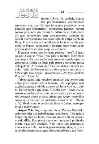 34

                      ríntios 4.3-4). Na verdade, somos
                      tão profundamente corrompidos
em nosso ser, que não nos tornamos pecadores pelos
pecados que cometemos; cometemos pecados porque
somos pecadores por natureza. Além disso, todo peca-
do que cometemos (em pensamentos, palavras ou
ações) é acrescentado em nossa lista de culpa diante de
Deus. E assim como é inútil tentar lavar o carvão para
torná-lo branco, tampouco o homem pode livrar-se do
pecado através de seus próprios esforços.
   É errado pensar que somente pessoas “boas” chegam
ao céu e que as “más” vão para o inferno. Nem bons
nem maus vão para o céu, mas somente aqueles que re-
ceberam a justiça de Deus pela graça e tomaram posse
dela pela fé. A Palavra de Deus não deixa a menor dú-
vida: “Não há homem justo sobre a terra que faça o
bem e que não peque” (Eclesiastes 7.20, veja também
Romanos 3;10-12).
   Talvez agora seja possível entender que existe uma
única justificação para o homem: não a própria, mas
exclusivamente a obtida através de Jesus Cristo, o Jus-
to. Existe perdão em Jesus. A Bíblia diz: “Ainda que os
vossos pecados sejam como a escarlata, eles se torna-
rão brancos como a neve; ainda que sejam vermelhos
como o carmesim, se tornarão como a lã” (Isaías
1.18). Realmente, o perdão de Jesus é único, incompa-
rável e maravilhoso!
   August Winning, ex-presidente na Prússia Oriental e
ardoroso líder dos trabalhadores, confessou: “Eu andava
longe, fugindo de Jesus, mas aos poucos fui me aproxi-
mando dEle. Reconheci que o ser humano é profunda-
mente mau, sem exceção. Nem todos são criminosos,
mas cada um de nós tem pensamentos, desejos e an-
seios tão pecaminosos que são comparáveis a um homi-
 