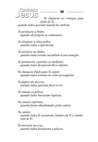 38

                   Tu chamaste as crianças para
                 junto de Ti,
quando todos queriam mandá-las embora.

Tu perdoaste a Pedro,
  quando ele próprio se condenava.

Tu elogiaste a viúva pobre,
  quando todos a ignoravam.

Tu resististe ao diabo,
  quando todos teriam sucumbido à sua tentação.

Tu prometeste o paraíso ao malfeitor,
  quando todos desejavam-lhe o inferno.

Tu chamaste Paulo para Te seguir,
  quando todos temiam-no como perseguidor.

Tu fugiste do sucesso,
  quando todos queriam fazer-te rei.

Tu amaste os pobres,
  quando todos buscavam riquezas.

Tu curaste enfermos,
  quando foram abandonados pelos outros.

Tu calaste,
  quando todos Te acusavam, batiam em Ti e zomba-
  vam de Ti.

Tu morreste na cruz,
  quando todos festejavam a páscoa.
 