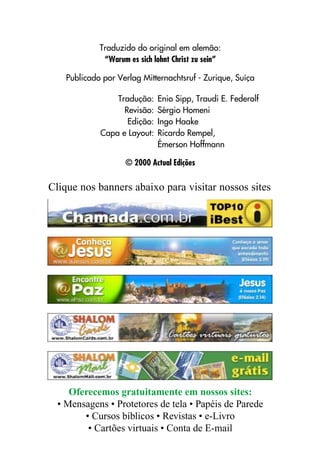 Traduzido do original em alemão:
              “Warum es sich lohnt Christ zu sein”

    Publicado por Verlag Mitternachtsruf - Zurique, Suíça

                 Tradução:    Enio Sipp, Traudi E. Federolf
                   Revisão:   Sérgio Homeni
                    Edição:   Ingo Haake
             Capa e Layout:   Ricardo Rempel,
                              Émerson Hoffmann

                    © 2000 Actual Edições

Clique nos banners abaixo para visitar nossos sites




     Oferecemos gratuitamente em nossos sites:
  • Mensagens • Protetores de tela • Papéis de Parede
        • Cursos bíblicos • Revistas • e-Livro
         • Cartões virtuais • Conta de E-mail
 