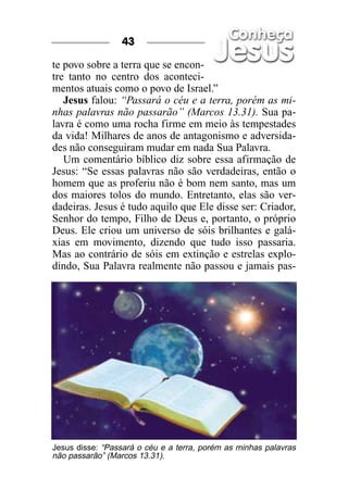 43

te povo sobre a terra que se encon-
tre tanto no centro dos aconteci-
mentos atuais como o povo de Israel.”
   Jesus falou: “Passará o céu e a terra, porém as mi-
nhas palavras não passarão” (Marcos 13.31). Sua pa-
lavra é como uma rocha firme em meio às tempestades
da vida! Milhares de anos de antagonismo e adversida-
des não conseguiram mudar em nada Sua Palavra.
   Um comentário bíblico diz sobre essa afirmação de
Jesus: “Se essas palavras não são verdadeiras, então o
homem que as proferiu não é bom nem santo, mas um
dos maiores tolos do mundo. Entretanto, elas são ver-
dadeiras. Jesus é tudo aquilo que Ele disse ser: Criador,
Senhor do tempo, Filho de Deus e, portanto, o próprio
Deus. Ele criou um universo de sóis brilhantes e galá-
xias em movimento, dizendo que tudo isso passaria.
Mas ao contrário de sóis em extinção e estrelas explo-
dindo, Sua Palavra realmente não passou e jamais pas-




Jesus disse: “Passará o céu e a terra, porém as minhas palavras
não passarão” (Marcos 13.31).
 