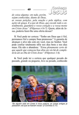 49

de coisa alguma; em tudo, porém,
sejam conhecidas, diante de Deus,
as vossas petições, pela oração e pela súplica, com
ações de graça. E a paz de Deus, que excede todo o en-
tendimento, guardará o vosso coração e a vossa mente
em Cristo Jesus” (Filipenses 4.6-7). Quem, além de Je-
sus, poderia fazer-lhe uma oferta dessas?

   5. Você pode ter certeza: “Tenho um Deus que é fiel,
permanece fiel e cumpre Suas promessas.” A garantia de
alcançar o alvo não está em você, mas no Senhor. Você
pode confiar totalmente nEle nos dias bons e nos dias
maus. Ele não o abandona: “Estou plenamente certo de
que aquele que começou boa obra em vós há de comple-
tá-la até ao Dia de Cristo Jesus” (Filipenses 1.6).

  6. Você pode ter a certeza que qualquer pecado do
passado, grande ou pequeno, leve ou pesado, conhecido




“Se alguém está em Cristo é nova criatura; as coisas antigas já
passaram; eis que se fizeram novas” (2 Coríntios 5.17).
 