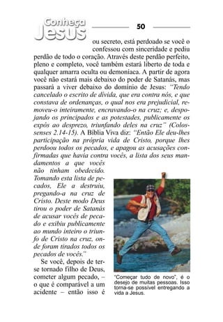 50

                     ou secreto, está perdoado se você o
                     confessou com sinceridade e pediu
perdão de todo o coração. Através deste perdão perfeito,
pleno e completo, você também estará liberto de toda e
qualquer amarra oculta ou demoníaca. A partir de agora
você não estará mais debaixo do poder de Satanás, mas
passará a viver debaixo do domínio de Jesus: “Tendo
cancelado o escrito de dívida, que era contra nós, e que
constava de ordenanças, o qual nos era prejudicial, re-
moveu-o inteiramente, encravando-o na cruz; e, despo-
jando os principados e as potestades, publicamente os
expôs ao desprezo, triunfando deles na cruz” (Colos-
senses 2.14-15). A Bíblia Viva diz: “Então Ele deu-lhes
participação na própria vida de Cristo, porque lhes
perdoou todos os pecados, e apagou as acusações con-
firmadas que havia contra vocês, a lista dos seus man-
damentos a que vocês
não tinham obedecido.
Tomando esta lista de pe-
cados, Ele a destruiu,
pregando-a na cruz de
Cristo. Deste modo Deus
tirou o poder de Satanás
de acusar vocês de peca-
do e exibiu publicamente
ao mundo inteiro o triun-
fo de Cristo na cruz, on-
de foram tirados todos os
pecados de vocês. ”
   Se você, depois de ter-
se tornado filho de Deus,
cometer algum pecado, – “Começar tudo de novo”, é o
o que é comparável a um desejo de muitas pessoas. Isso
                             torna-se possível entregando a
acidente – então isso é vida a Jesus.
 