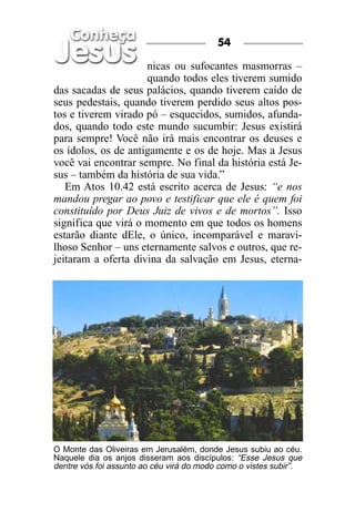 54

                     nicas ou sufocantes masmorras –
                     quando todos eles tiverem sumido
das sacadas de seus palácios, quando tiverem caído de
seus pedestais, quando tiverem perdido seus altos pos-
tos e tiverem virado pó – esquecidos, sumidos, afunda-
dos, quando todo este mundo sucumbir: Jesus existirá
para sempre! Você não irá mais encontrar os deuses e
os ídolos, os de antigamente e os de hoje. Mas a Jesus
você vai encontrar sempre. No final da história está Je-
sus – também da história de sua vida.”
   Em Atos 10.42 está escrito acerca de Jesus: “e nos
mandou pregar ao povo e testificar que ele é quem foi
constituído por Deus Juiz de vivos e de mortos”. Isso
significa que virá o momento em que todos os homens
estarão diante dEle, o único, incomparável e maravi-
lhoso Senhor – uns eternamente salvos e outros, que re-
jeitaram a oferta divina da salvação em Jesus, eterna-




O Monte das Oliveiras em Jerusalém, donde Jesus subiu ao céu.
Naquele dia os anjos disseram aos discípulos: “Esse Jesus que
dentre vós foi assunto ao céu virá do modo como o vistes subir”.
 