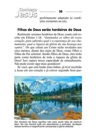 58

                       perfeitamente adaptado às condi-
                       ções existentes no céu.

  Filhos de Deus serão herdeiros de Deus
   Realmente seremos herdeiros de Deus, como está es-
crito em Efésios 1.18: “iluminados os olhos do vosso
coração, para saberdes qual é a esperança do seu cha-
mamento, qual a riqueza da glória da sua herança nos
santos”. Os que crêem em Cristo serão revelados nos
céus eternos, diante dos anjos de Deus, como filhos e
filhas do Pai celestial. Sendo filhos de Deus, eles terão
parte como herdeiros de toda a riqueza da glória de
Deus! Isso supera nossa capacidade de entendimento.
Não pode existir algo mais grandioso!
   Se você, que está lendo estas linhas, já tiver recebido
a Jesus em seu coração e já estiver seguindo Seus pas-




Ser herdeiro de Deus significa não mais sentir falta de nenhum
bem. No céu haverá tudo em abundância e profusão. Qualquer
beleza terrena é insignificante comparada à glória celestial.
 