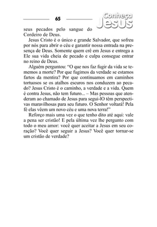 65

seus pecados pelo sangue do
Cordeiro de Deus.
   Jesus Cristo é o único e grande Salvador, que sofreu
por nós para abrir o céu e garantir nossa entrada na pre-
sença de Deus. Somente quem crê em Jesus e entrega a
Ele sua vida cheia de pecado e culpa consegue entrar
no reino de Deus.
   Alguém perguntou: “O que nos faz fugir da vida se te-
memos a morte? Por que fugimos da verdade se estamos
fartos da mentira? Por que continuamos em caminhos
tortuosos se os atalhos escuros nos conduzem ao peca-
do? Jesus Cristo é o caminho, a verdade e a vida. Quem
é contra Jesus, não tem futuro... – Mas pessoas que aten-
deram ao chamado de Jesus para segui-lO têm perspecti-
vas maravilhosas para seu futuro. O Senhor voltará! Pela
fé elas vêem um novo céu e uma nova terra!”
   Reforço mais uma vez o que tenho dito até aqui: vale
a pena ser cristão! E pela última vez lhe pergunto com
todo o meu amor: você quer aceitar a Jesus em seu co-
ração? Você quer seguir a Jesus? Você quer tornar-se
um cristão de verdade?
 